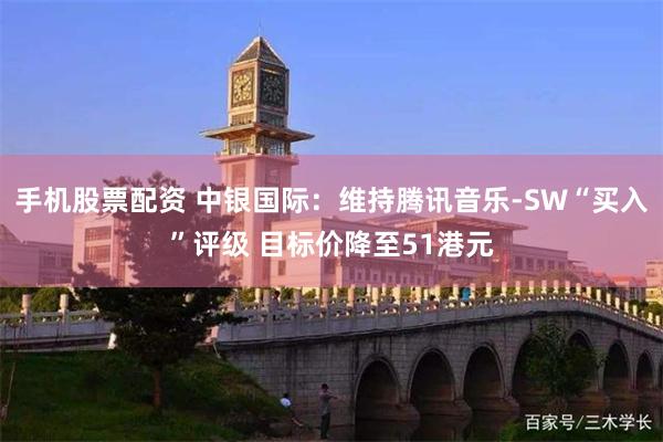 手机股票配资 中银国际：维持腾讯音乐-SW“买入”评级 目标价降至51港元