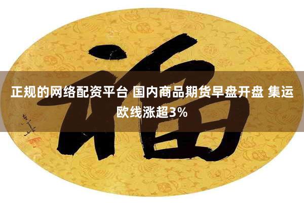 正规的网络配资平台 国内商品期货早盘开盘 集运欧线涨超3%