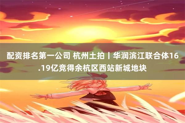 配资排名第一公司 杭州土拍丨华润滨江联合体16.19亿竞得余杭区西站新城地块