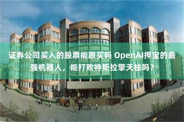 证券公司买入的股票能跟买吗 OpenAI押宝的最强机器人，能打败特斯拉擎天柱吗？