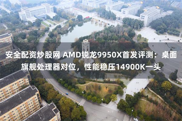 安全配资炒股网 AMD锐龙9950X首发评测：桌面旗舰处理器对位，性能稳压14900K一头