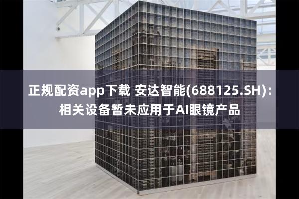 正规配资app下载 安达智能(688125.SH)：相关设备暂未应用于AI眼镜产品