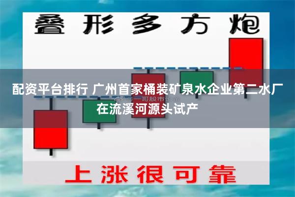 配资平台排行 广州首家桶装矿泉水企业第二水厂在流溪河源头试产