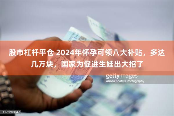 股市杠杆平仓 2024年怀孕可领八大补贴，多达几万块，国家为促进生娃出大招了