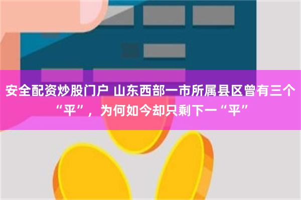 安全配资炒股门户 山东西部一市所属县区曾有三个“平”，为何如今却只剩下一“平”