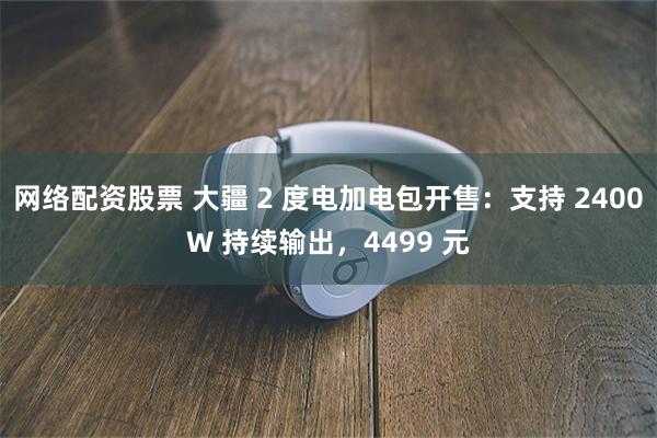 网络配资股票 大疆 2 度电加电包开售：支持 2400W 持续输出，4499 元