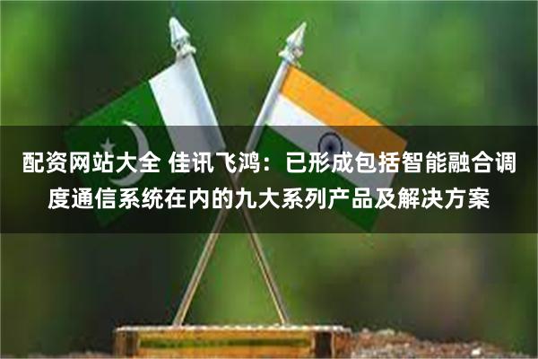 配资网站大全 佳讯飞鸿：已形成包括智能融合调度通信系统在内的九大系列产品及解决方案