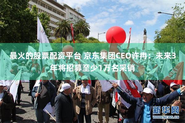 最火的股票配资平台 京东集团CEO许冉：未来3年将招募至少1万名采销