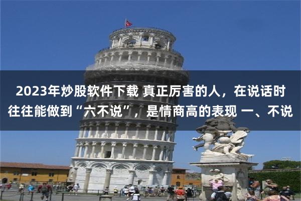 2023年炒股软件下载 真正厉害的人，在说话时往往能做到“六不说”，是情商高的表现 一、不说