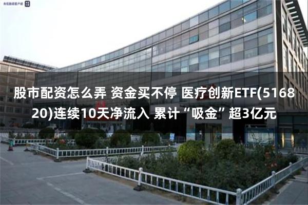 股市配资怎么弄 资金买不停 医疗创新ETF(516820)连续10天净流入 累计“吸金”超3亿元