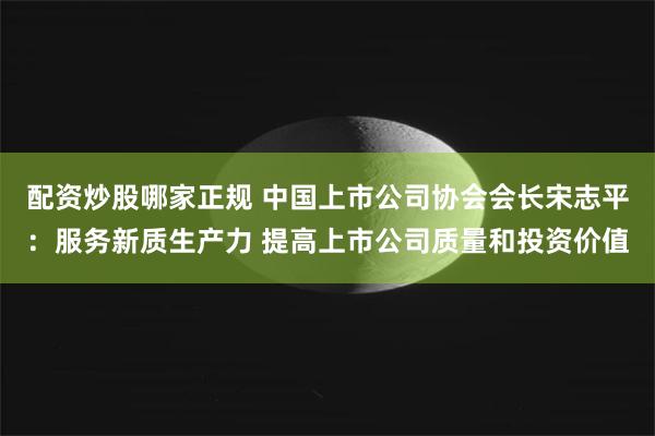 配资炒股哪家正规 中国上市公司协会会长宋志平：服务新质生产力 提高上市公司质量和投资价值