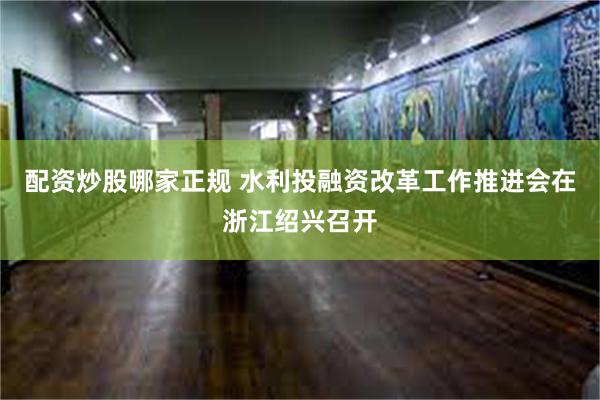 配资炒股哪家正规 水利投融资改革工作推进会在浙江绍兴召开