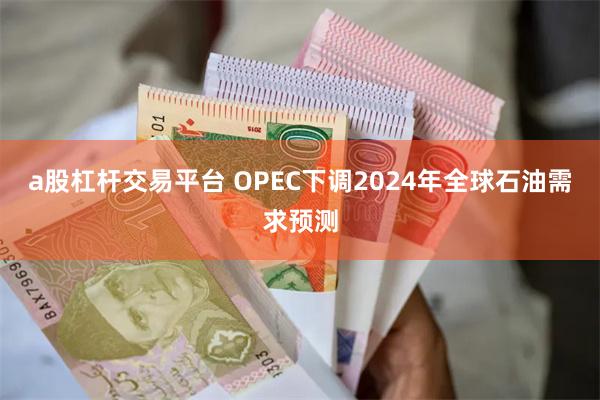 a股杠杆交易平台 OPEC下调2024年全球石油需求预测