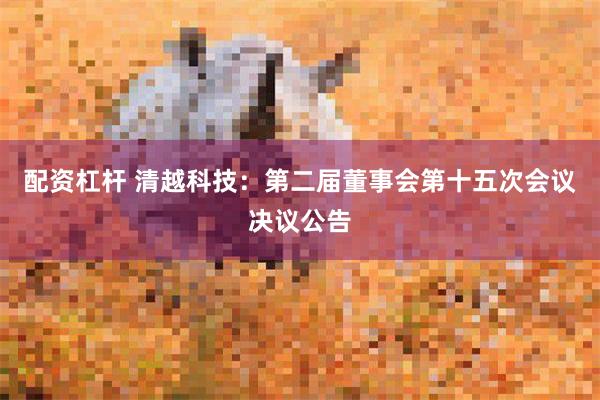 配资杠杆 清越科技：第二届董事会第十五次会议决议公告