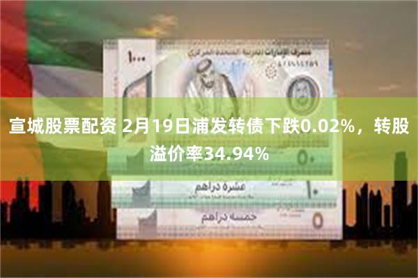 宣城股票配资 2月19日浦发转债下跌0.02%，转股溢价率34.94%