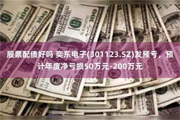 股票配债好吗 奕东电子(301123.SZ)发预亏，预计年度净亏损50万元-200万元