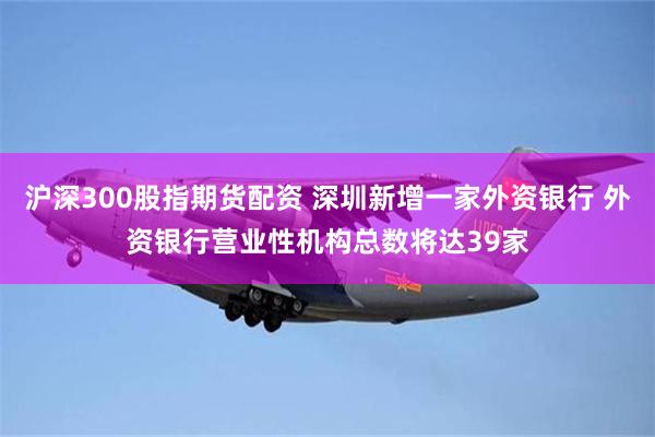 沪深300股指期货配资 深圳新增一家外资银行 外资银行营业性机构总数将达39家