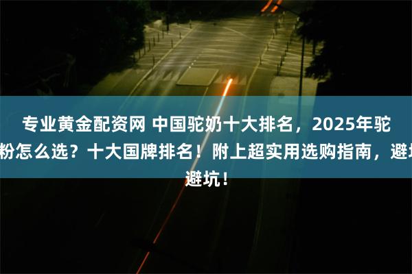 专业黄金配资网 中国驼奶十大排名，2025年驼奶粉怎么选？十大国牌排名！附上超实用选购指南，避坑！